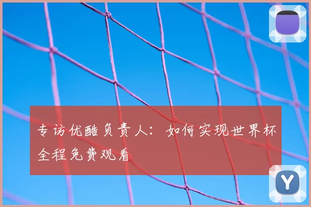 专访优酷负责人：如何实现世界杯全程免费观看