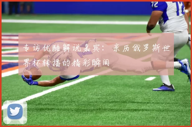 专访优酷解说嘉宾:亲历俄罗斯世界杯转播的精彩瞬间