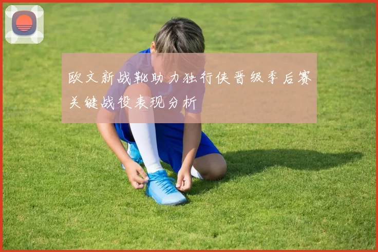 欧文新战靴助力独行侠晋级季后赛关键战役表现分析