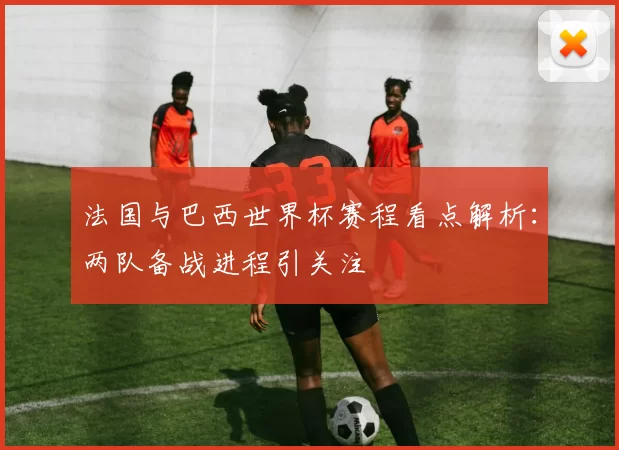 法国与巴西世界杯赛程看点解析：两队备战进程引关注