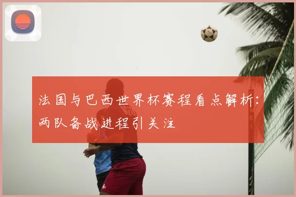 法国与巴西世界杯赛程看点解析：两队备战进程引关注