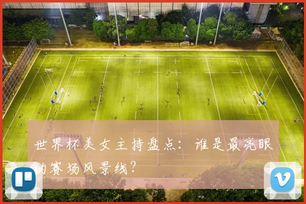 世界杯美女主持盘点：谁是最亮眼的赛场风景线？