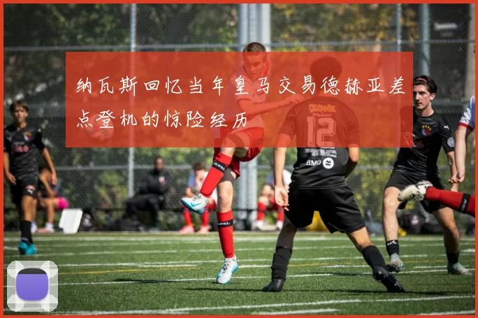 纳瓦斯回忆当年皇马交易德赫亚差点登机的惊险经历