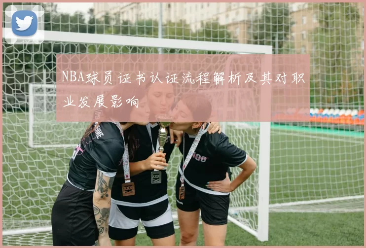NBA球员证书认证流程解析及其对职业发展影响