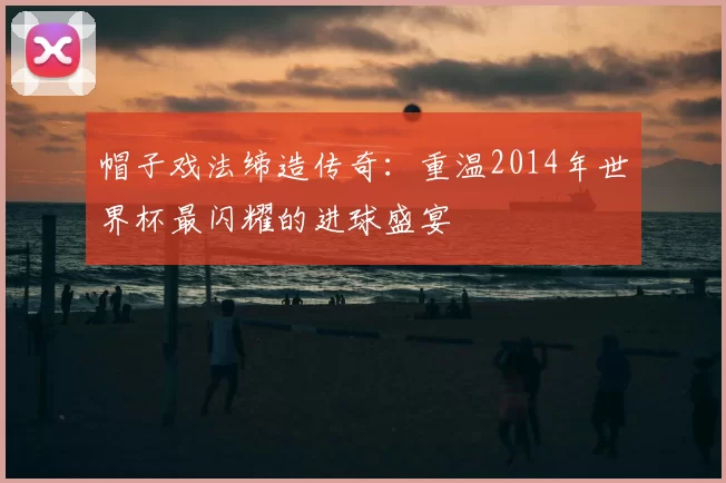 帽子戏法缔造传奇：重温2014年世界杯最闪耀的进球盛宴