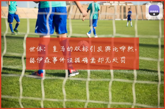 世体：皇马的双标引发舆论哗然，赫伊森事件证据确凿却无处罚