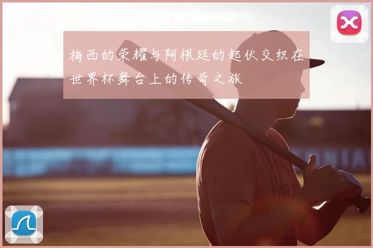 梅西的荣耀与阿根廷的起伏交织在世界杯舞台上的传奇之旅