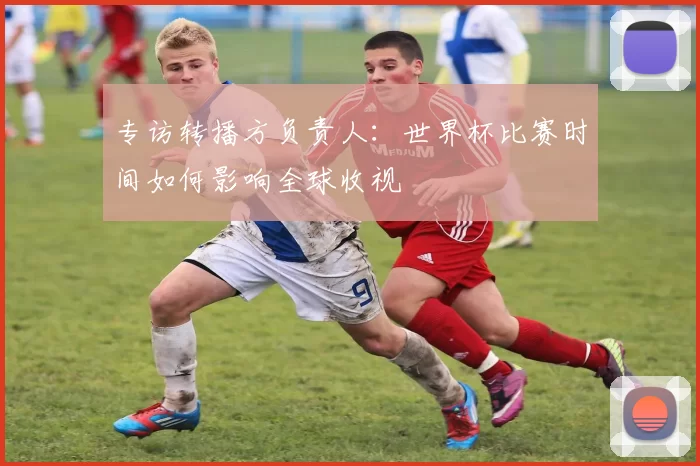 专访转播方负责人:世界杯比赛时间如何影响全球收视