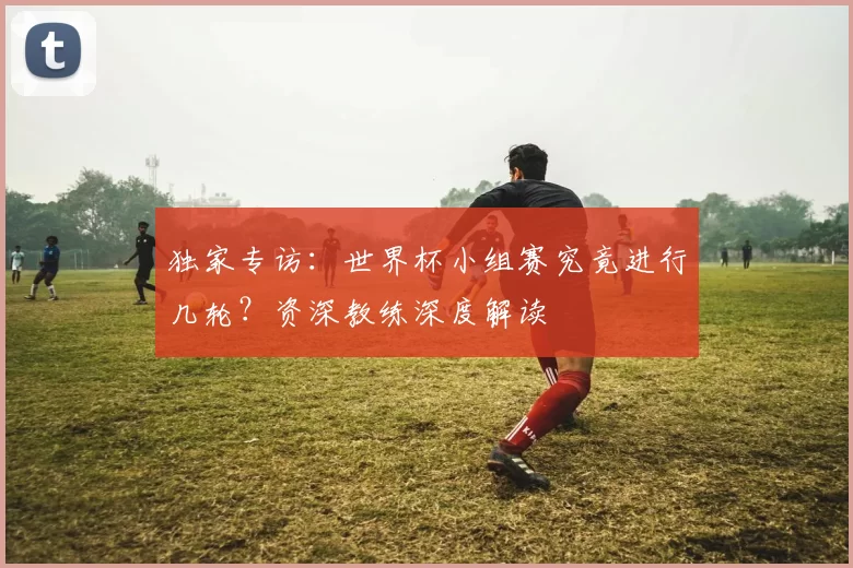 独家专访：世界杯小组赛究竟进行几轮？资深教练深度解读
