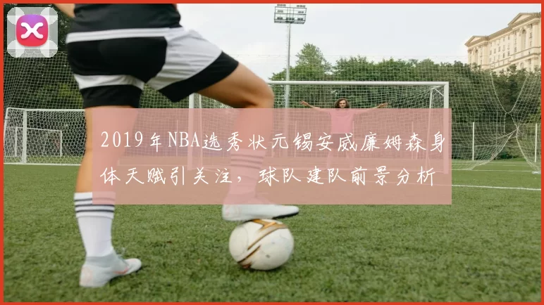 2019年NBA选秀状元锡安威廉姆森身体天赋引关注，球队建队前景分析