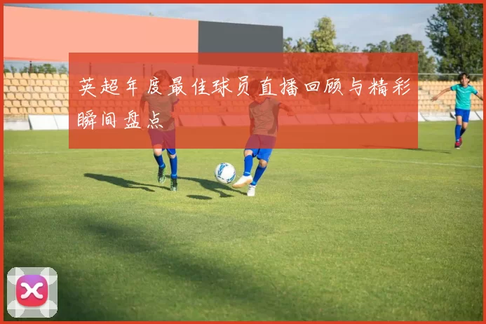 英超年度最佳球员直播回顾与精彩瞬间盘点