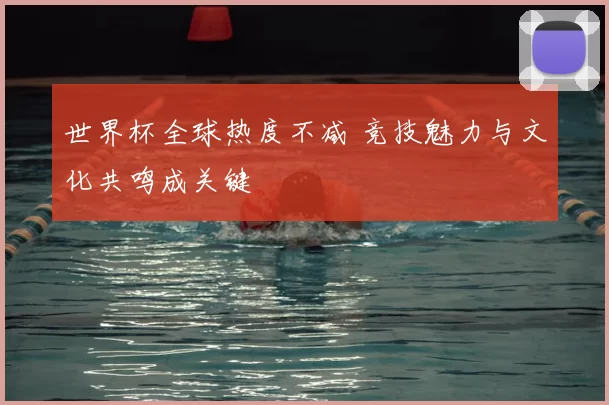 世界杯全球热度不减 竞技魅力与文化共鸣成关键