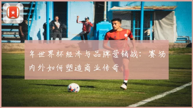 年世界杯经济与品牌营销战：赛场内外如何塑造商业传奇
