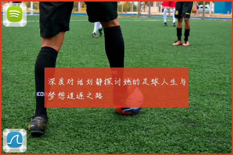 深度对话刘静探讨她的足球人生与梦想追逐之路