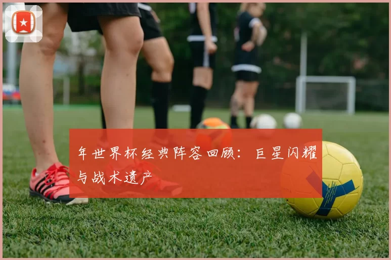 年世界杯经典阵容回顾:巨星闪耀与战术遗产