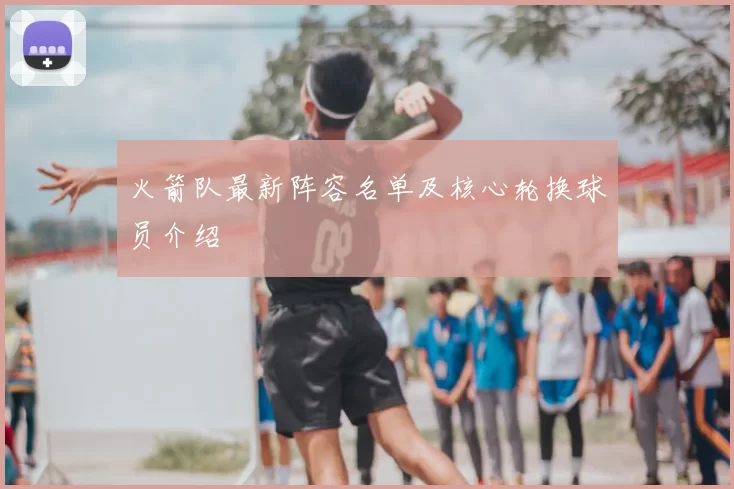 火箭队最新阵容名单及核心轮换球员介绍