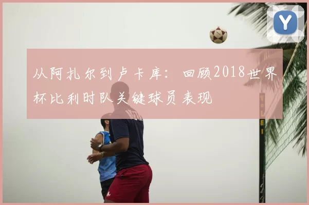 从阿扎尔到卢卡库：回顾2018世界杯比利时队关键球员表现