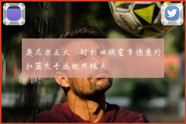 奥尼尔五大囧时刻回顾霍华德意外扣篮失手成经典镜头