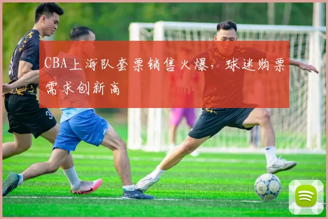 CBA上海队套票销售火爆，球迷购票需求创新高