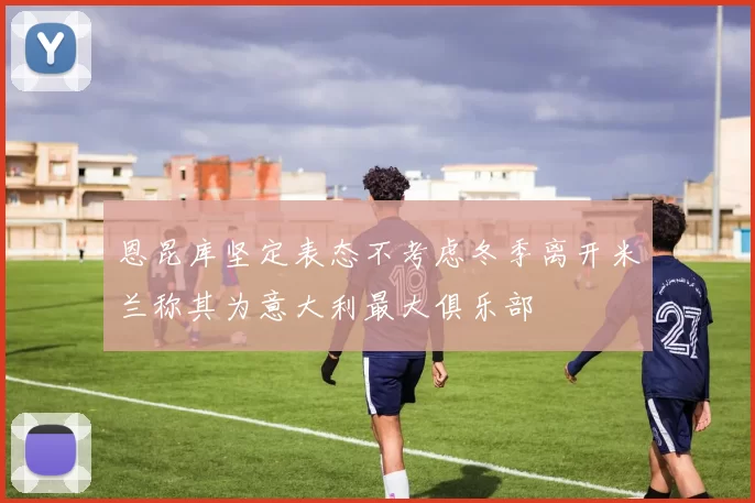 恩昆库坚定表态不考虑冬季离开米兰称其为意大利最大俱乐部