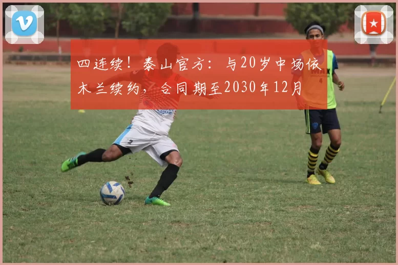 四连续！泰山官方：与20岁中场依木兰续约，合同期至2030年12月