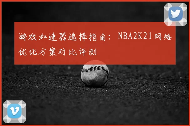 游戏加速器选择指南:NBA2K21网络优化方案对比评测