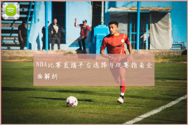NBA比赛直播平台选择与观赛指南全面解析