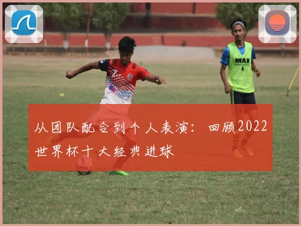 从团队配合到个人表演:回顾2022世界杯十大经典进球