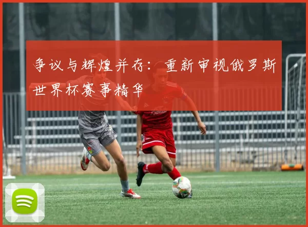 争议与辉煌并存：重新审视俄罗斯世界杯赛事精华