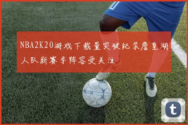 NBA2K20游戏下载量突破纪录詹皇湖人队新赛季阵容受关注