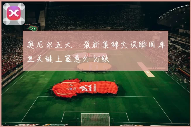 奥尼尔五大囧最新集锦失误瞬间库里关键上篮意外打铁