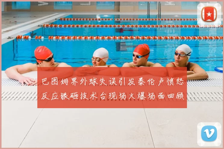 巴图姆界外球失误引发泰伦卢愤怒反应狠砸技术台现场火爆场面回顾