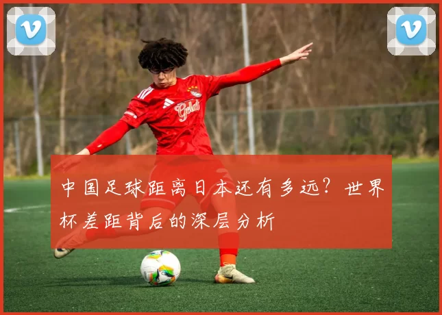 中国足球距离日本还有多远？世界杯差距背后的深层分析
