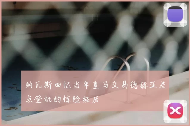 纳瓦斯回忆当年皇马交易德赫亚差点登机的惊险经历