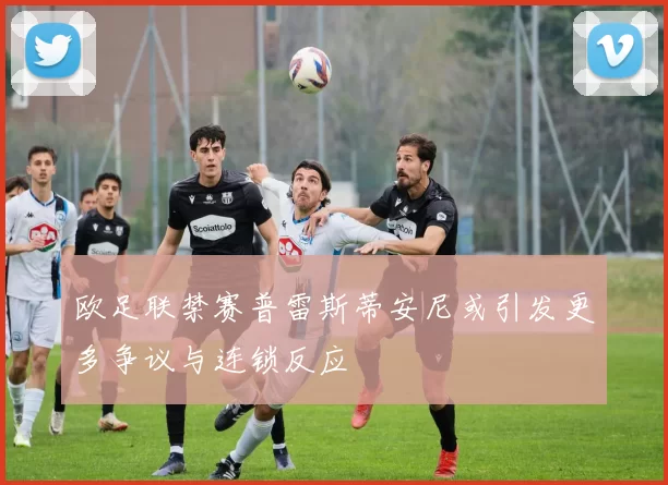 欧足联禁赛普雷斯蒂安尼或引发更多争议与连锁反应