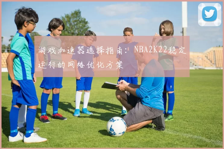 游戏加速器选择指南:NBA2K22稳定运行的网络优化方案
