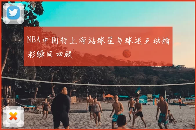 NBA中国行上海站球星与球迷互动精彩瞬间回顾
