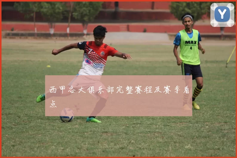 西甲各大俱乐部完整赛程及赛季看点