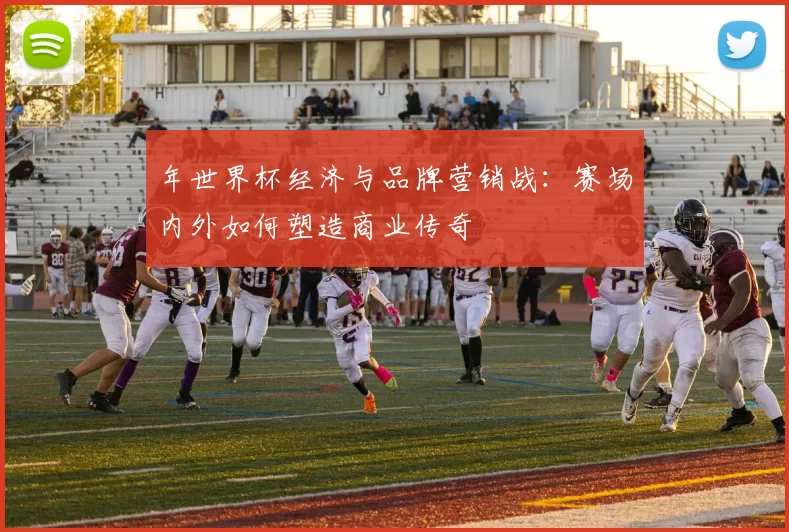 年世界杯经济与品牌营销战：赛场内外如何塑造商业传奇