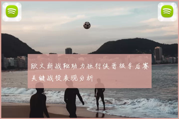 欧文新战靴助力独行侠晋级季后赛关键战役表现分析
