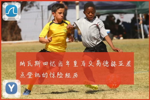纳瓦斯回忆当年皇马交易德赫亚差点登机的惊险经历