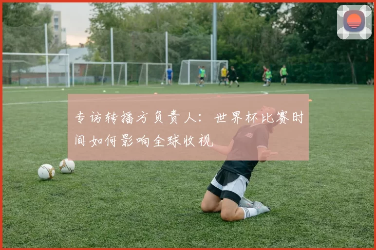 专访转播方负责人：世界杯比赛时间如何影响全球收视