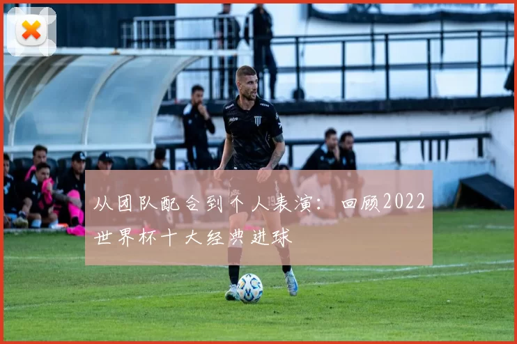 从团队配合到个人表演:回顾2022世界杯十大经典进球