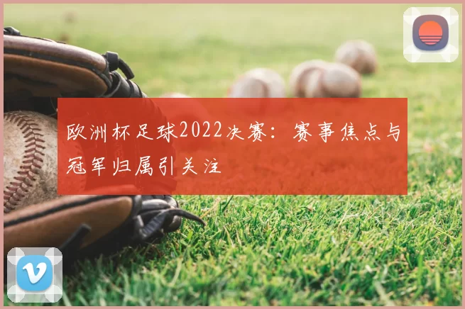 欧洲杯足球2022决赛:赛事焦点与冠军归属引关注