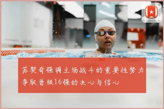 苏契奇强调主场战斗的重要性努力争取晋级16强的决心与信心