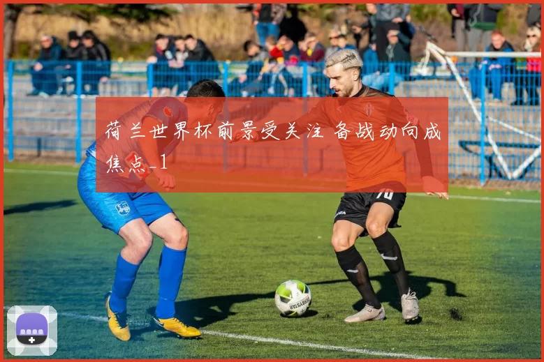 荷兰世界杯前景受关注 备战动向成焦点_1