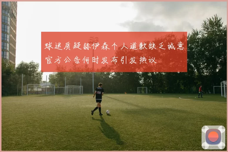 球迷质疑赫伊森个人道歉缺乏诚意官方公告何时发布引发热议
