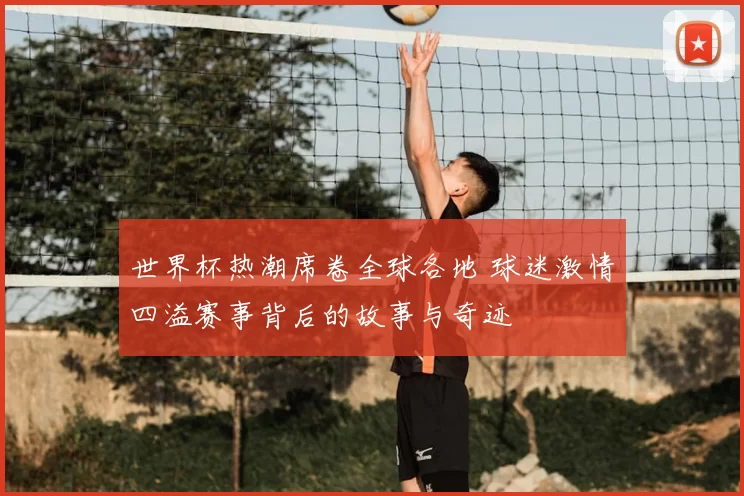世界杯热潮席卷全球各地 球迷激情四溢赛事背后的故事与奇迹