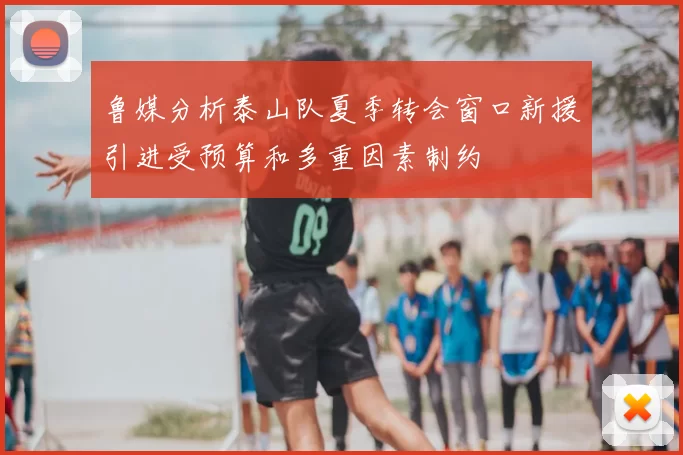 鲁媒分析泰山队夏季转会窗口新援引进受预算和多重因素制约