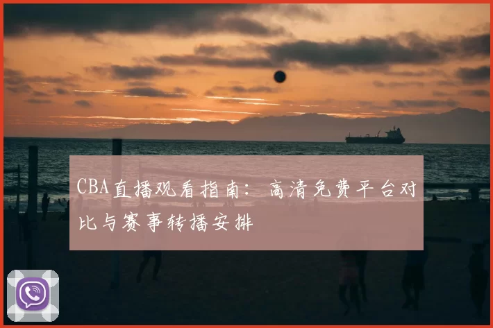 CBA直播观看指南：高清免费平台对比与赛事转播安排